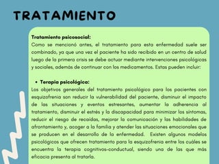 TRATAMIENTO
Terapia psicológica:
Tratamiento psicosocial:
Como se mencionó antes, el tratamiento para esta enfermedad suele ser
combinado, ya que una vez el paciente ha sido recibido en un centro de salud
luego de la primera crisis se debe actuar mediante intervenciones psicológicas
y sociales, además de continuar con los medicamentos. Estas pueden incluir:
Los objetivos generales del tratamiento psicológico para los pacientes con
esquizofrenia son reducir la vulnerabilidad del paciente, disminuir el impacto
de las situaciones y eventos estresantes, aumentar la adherencia al
tratamiento, disminuir el estrés y la discapacidad para minimizar los síntomas,
reducir el riesgo de recaídas, mejorar la comunicación y las habilidades de
afrontamiento y, acoger a la familia y atender las situaciones emocionales que
se producen en el desarrollo de la enfermedad. Existen algunos modelos
psicológicos que ofrecen tratamiento para la esquizofrenia entre los cuáles se
encuentra la terapia cognitivos-conductual, siendo una de las que más
eficacia presenta al tratarla.
 