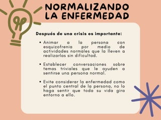 NORMALIZANDO
LA ENFERMEDAD
Animar a la persona con
esquizofrenia por medio de
actividades normales que la lleven a
realizarlas sin dificultad.
Establecer conversaciones sobre
temas triviales que le ayuden a
sentirse una persona normal.
Evite considerar la enfermedad como
el punto central de la persona, no lo
haga sentir que toda su vida gira
entorno a ello.
Después de una crisis es importante:
 