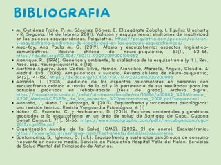 BIBLIOGRAFIA
M. Gutiérrez Fraile, P. M. Sánchez Gómez, E. Elizagárate Zabala, I. Eguíluz Uruchurtu
y R. Segarra. (14 de febrero 2001). Volición y esquizofrenia: síndromes de inactividad
en las psicosis esquizofrénicas. Psiquiatría. https://psiquiatria.com/psicosis/volicion-
y-esquizofrenia-sindromes-de-inactividad-en-las-psicosis-esquizofrenicas/
Mac-Kay, Ana Paula M. G. (2019). Afasia y esquizofrenia: aspectos lingüístico-
comunicativos. Revista chilena de neuro-psiquiatría, 57(1), 52-56.
https://dx.doi.org/10.4067/S0717-92272019000100052
Manrique, R. (1996). Genética y ambiente, la dialéctica de la esquizofrenia (y II ). Rev.
Asoc. Esp. Neuropsiquiatrfa. 6 (18).
Martínez-Aguayo, Juan Carlos, Silva, Hernán, Arancibia, Marcelo, Angulo, Claudia, &
Madrid, Eva. (2016). Antipsicóticos y suicidio. Revista chilena de neuro-psiquiatría,
54(2), 141-150. https://dx.doi.org/10.4067/S0717-92272016000200008
Miranda, T. (2008). Medición de los aspectos psicomotores en personas con
esquizofrenia crónica a través de la cif y la pertinencia de sus resultados para las
actuales prácticas en rehabilitación (tesis de grado). Archivo digital.
https://repositorio.unab.cl/xmlui/bitstream/handle/ria/16686/a60082_%20Miranda_
%20T_Medici%C3%B3n_de_los_aspectos_%20psicomotores_2008.pdf?sequence=1
Montaño, L., Nieto, T. y Mayorga, N. (2013). Esquizofrenia y tratamientos psicológicos:
una revisión teórica. Revista Vanguardia Psicológica. 4 (1)
Núñez, C., Frómeta, C. y Hechavarria, D. (2013). Factores ambientales y genéticos
asociados a la esquizofrenia en un área de salud de Santiago de Cuba. Cubana
Genet Comunit. 7(1), 31-36. https://www.medigraphic.com/pdfs/revcubgencom/cgc-
2013/cgc131e.pdf
Organización Mundial de la Salud (OMS). (2022, 21 de enero). Esquizofrenia.
https://www.who.int/es/news-room/fact-sheets/detail/schizophrenia
Santamarina, S.; Iglesias, C. (s.f.). Esquizofrenia y sustancias psicótropas de consumo
frecuente en nuestro medio. Servicio de Psiquiatría Hospital Valle del Nalón. Servicios
de Salud Mental del Principado de Asturias.
 