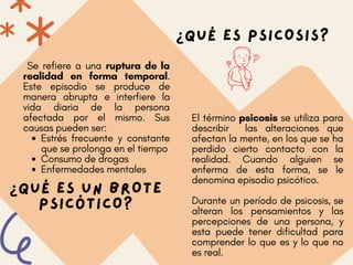 ¿QUÉ ES PSICOSIS?
El término psicosis se utiliza para
describir las alteraciones que
afectan la mente, en los que se ha
perdido cierto contacto con la
realidad. Cuando alguien se
enferma de esta forma, se le
denomina episodio psicótico.
Durante un período de psicosis, se
alteran los pensamientos y las
percepciones de una persona, y
esta puede tener dificultad para
comprender lo que es y lo que no
es real.
Estrés frecuente y constante
que se prolonga en el tiempo
Consumo de drogas
Enfermedades mentales
Se refiere a una ruptura de la
realidad en forma temporal.
Este episodio se produce de
manera abrupta e interfiere la
vida diaria de la persona
afectada por el mismo. Sus
causas pueden ser:
¿QUÉ ES UN BROTE
PSICÓTICO?
 