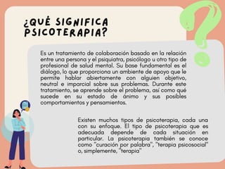 v
v
¿QUÉ SIGNIFICA
PSICOTERAPIA?
Es un tratamiento de colaboración basado en la relación
entre una persona y el psiquiatra, psicólogo u otro tipo de
profesional de salud mental. Su base fundamental es el
diálogo, lo que proporciona un ambiente de apoyo que le
permite hablar abiertamente con alguien objetivo,
neutral e imparcial sobre sus problemas. Durante este
tratamiento, se aprende sobre el problema, así como qué
sucede en su estado de ánimo y sus posibles
comportamientos y pensamientos.
Existen muchos tipos de psicoterapia, cada una
con su enfoque. El tipo de psicoterapia que es
adecuada depende de cada situación en
particular. La psicoterapia también se conoce
como "curación por palabra", "terapia psicosocial"
o, simplemente, "terapia"
 