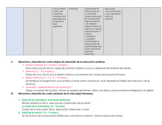 conocimient
o sea una
autentica
construcción
operada por
la persona
que
aprende.
construir) transformar la
educación en
un formato
adecuado para
la comprensión
del estudiante.
- El maestro
debe motivar al
alumno a que el
descubra por sí
mismo.
- Diseñar y
coordinar
actividades o
situaciones de
aprendizaje que
sean atractivas
para los
alumnos.
soluciones.
- Escuchar tanto
a sus coetáneos
como al
maestro.
II. Menciona y describe las cuatro etapas de desarrollo de la educación puritana.
 Primera infancia ( 0 – 2 años y medio ) :
Dura hasta que el niño es capaz de caminar, hablar un poco y depende físicamente del adulto.
 Infancia ( 2 - 5 a 7 años ) :
Etapa de ocio. Se inculca el deber cristiano y se previene de consecuencias pecaminosas.
 Ultima infancia ( 5 – 7 a 11 – 14 años ):
Se fortalece la imaginación, se le enseña a tener cierta conciencia, se le desarrolla el hábito de la lectura y de la
escritura.
 Juventud – Independencia (económica)?
Llegan a la edad de la razón, toman sus propias decisiones. Veían con éxito cuando estaban entregados a la iglesia.
III. Menciona y describe los cuatro períodos de la vida según Rousseau.
1. Edad de la naturaleza, el lactante (infantes):
Brindar resistencia física, velar por las condiciones del lactante.
La edad de la naturaleza, (2 – 12 años):
Cuidar de la educación física, educación intelectual y moral.
2. Edad de la fuerza ( 12 – 15 años ):
Se da el inicio de la educación intelectual y se le lleva a razonar, inicia la educación social.
 