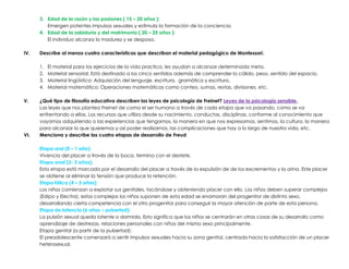 3. Edad de la razón y las pasiones ( 15 – 20 años ):
Emergen potentes impulsos sexuales y estimula la formación de la conciencia.
4. Edad de la sabiduría y del matrimonio ( 20 – 25 años ):
El individuo alcanza la madurez y se desposa.
IV. Describe al menos cuatro características que describan el material pedagógico de Montessori.
1. El material para los ejercicios de la vida practica, les ayudan a alcanzar determinada meta.
2. Material sensorial: Está destinado a los cinco sentidos además de comprender lo cálido, peso, sentido del espacio.
3. Material lingüístico: Adquisición del lenguaje, escritura, gramática y escritura.
4. Material matemático: Operaciones matemáticas como conteo, sumas, restas, divisiones, etc.
V. ¿Qué tipo de filosofía educativa describen las leyes de psicología de Freinet? Leyes de la psicología sensible.
Las leyes que nos plantea Freinet de como el ser humano a través de cada etapa que va pasando, como se va
enfrentando a ellas. Los recursos que utiliza desde su nacimiento, conductas, disciplinas, conforme al conocimiento que
vayamos adquiriendo o las experiencias que tengamos, la manera en que nos expresamos, sentimos, la cultura, la manera
para alcanzar lo que queremos y así poder realizarnos, las complicaciones que hay a lo largo de nuestra vida, etc.
VI. Menciona y describe las cuatro etapas de desarrollo de Freud
Etapa oral (0 – 1 año):
Vivencia del placer a través de la boca, termina con el destete.
Etapa anal (2- 3 años):
Esta etapa está marcada por el desarrollo del placer a través de la expulsión de de los excrementos y la orina. Este placer
se obtiene al eliminar la tensión que produce la retención.
Etapa fálica (4 – 5 años):
Los niños comienzan a explotar sus genitales, tocándose y obteniendo placer con ello. Los niños deben superar complejos
(Edipo y Electra), estos complejos los niños suponen de esta edad se enamoran del progenitor de distinto sexo,
desarrollando cierta competencia con el otro progenitor para conseguir la mayor atención de parte de esta persona.
Etapa de latencia (6 años – pubertad):
La pulsión sexual queda latente o dormida. Esto significa que los niños se centrarán en otras cosas de su desarrollo como
aprendizaje de destrezas, relaciones personales con niños del mismo sexo principalmente.
Etapa genital (a partir de la pubertad):
El preadolescente comenzará a sentir impulsos sexuales hacia su zona genital, centrada hacia la satisfacción de un placer
heterosexual.
 