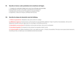 VII. Describe al menos cuatro postulados de la enseñanza de Rogers.
1. Acepta el contenido intelectual como las actitudes emocionales.
2. El facilitador ayuda a escoger y esclarecer los proyectos.
3. El líder procura reconocer y aceptar sus propios límites.
4. Organiza y ofrece la mayor cantidad de recursos.
VIII. Describe las etapas de desarrollo moral de Kohlberg.
1. Miedo al gendarme: Obedece solo para evitar el castigo.
2. Utilitarismo ingenuo: Se reconoce como bueno lo que permite satisfacer mejor muestras necesidades. (Actuar de
diferente manera solo por algo que te convenga o sacarle provecho).
3. Moralidad convencional: El individuo actúa para ser bien visto por la autoridad.
4. Moralidad legalista: Se respeta la ley porque se requiere orden social.
5. Contractualista: Se debe obedecer la ley, que debe ser justa. 6. Moral universalista: Principio de reciprocidad absoluta.
Constituye más un ideal que una realidad social reconocible.
 