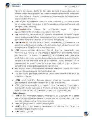 ECUADOR 2013

    nombre del usuario detrás de las siglas cc («cc @usuariodestino»). Los
    tuiteros suelen mirar una zona de Twitter en la que aparecen las menciones
    que otros les hacen. Con cc nos aseguramos que nuestro tuit aparezca en
    esa lista del destinatario.
   – EN: english. Normalmente colocado entre paréntesis o corchetes y antes
    de un enlace para indicar que el contenido al que se hace referencia está
    en inglés. («[EN] enlace»).
   – FA (nueva): follow    always.   Se    recomienda      seguir    a     alguien
    apasionadamente, sin dudas, en cualquier momento.
   – FF: follow friday. Una tradición en Twitter es recomendar los viernes a quién
    seguir. Las buenas prácticas aconsejan no recomendar más de uno o dos
    por viernes y añadir los motivos («FF @usuario1 @usuario2»).
   – NSFW (nueva): not safe for work. Suele ir acompañando a un enlace que
    puede ser peligroso abrir en el puesto de trabajo, bien porque tiene sonido,
    bien porque el contenido no es muy adecuado.
   –PDF: postcript portable document format. Tipo de documento muy
    frecuente que viene a ser una fotocopia digital de un documento impreso
    (un formulario, un folleto, un periódico). Normalmente colocado entre
    paréntesis o corchetes y antes de un enlace para indicar que el contenido
    al que se hace referencia está en ese formato. («[PDF] enlace»). Sin ser
    abreviaturas se suele hacer lo mismo con gráficos, fotos y videos,
    colocándose estas palabras antes del hiperenlace.
   – RT: el retuit mencionado antes es uno de los elementos básicos de cortesía
    porque cita públicamente a la fuente de un tuit.
   – ♺: Este icono (reciclaje) también se utiliza como sinónimo de retuit. Se
    ahorra un caracter.

   – RTRL: retuit real life. Cuando alguien envía un mensaje recogido
    generalmente de una conversación en la vida real a Twitter.
   – Vía: cita expresamente a un usuario por el que hemos conseguido la
    información. Suele colocarse al final del tuit («via @usuario»). El origen no
    tiene por qué ser otro tuit, puede ser un libro, una página web, etc.
 En los diálogos:
 – FYI: for your information, ‘para tu información’. Se usa mucho en el correo
    electrónico junto con la variante FYIO (for your information only) que aquí,
    que casi todo es público, tiene menos sentido.
   – LOL: laughing out loud, ‘riendo a carcajadas’.
   – ROFL: rolling on floor laughing, riéndose mucho más que con LOL, ya que
    aquí rodamos por el suelo de risa.
   – TKS: thanks, ‘gracias’.
 