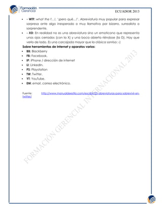 ECUADOR 2013

   – WTF: what the f…!, ‘¡pero qué…!’. Abreviatura muy popular para expresar
    sorpresa ante algo inesperado o muy llamativo por bizarro, surrealista o
    sorprendente.
   – XD: En realidad no es una abreviatura sino un emoticono que representa
    unos ojos cerrados (con la X) y una boca abierta riéndose (la D). Hay que
    verlo de lado. Es una carcajada mayor que la clásica sonrisa :-)
 Sobre herramientas de Internet y aparatos varios:
 BB: Blackberry
   FB: Facebook.
   IP: iPhone / dirección de internet
   LI: LinkedIn.
   PS: Playstation
   TW: Twitter.
   YT: YouTube.
   EM: email, correo electrónico.


Fuente:       http://www.manualdeestilo.com/escribir/25-abreviaturas-para-sobrevivir-en-
twitter/
 