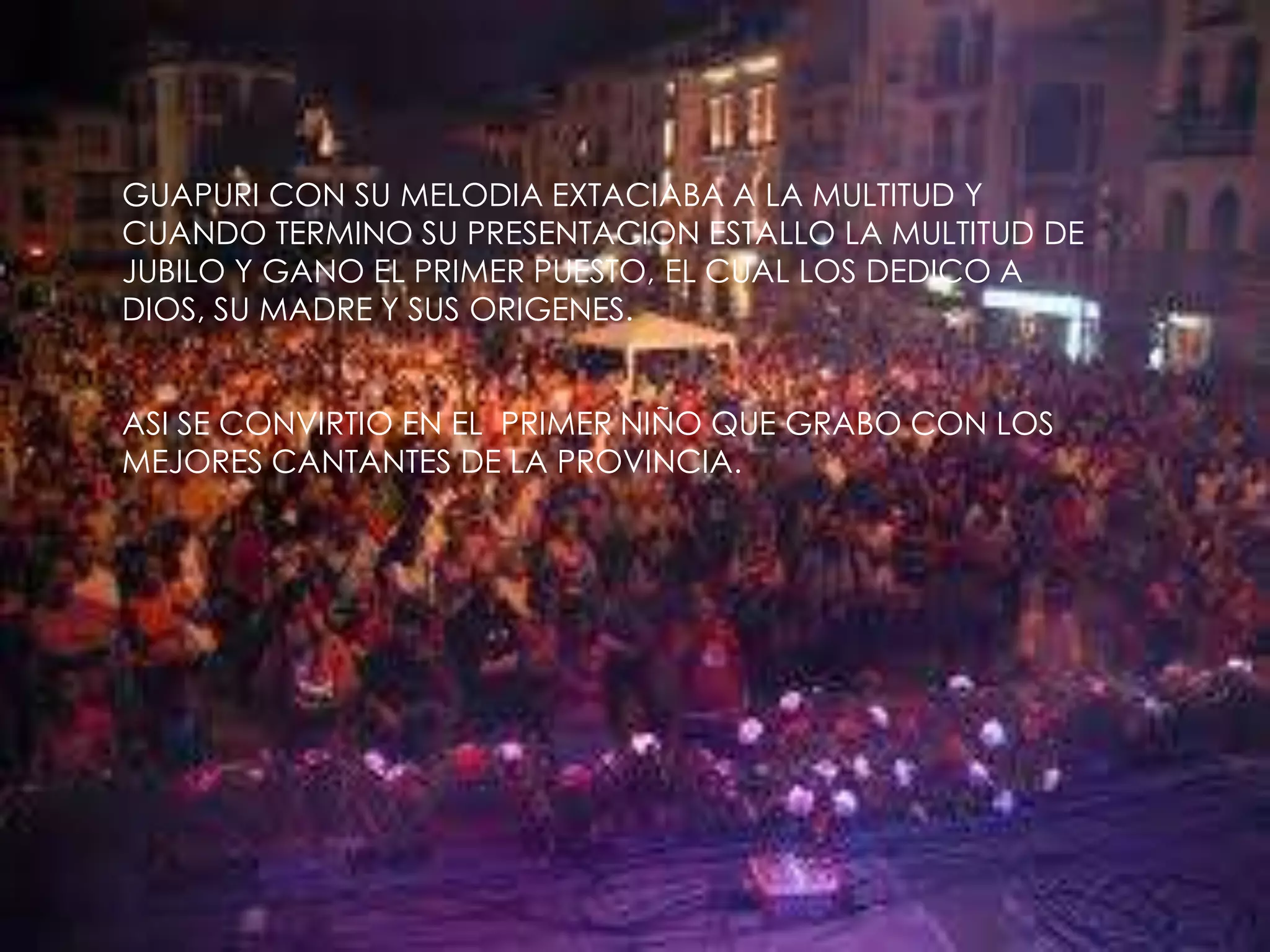 GUAPURI CON SU MELODIA EXTACIABA A LA MULTITUD Y CUANDO TERMINO SU PRESENTACION ESTALLO LA MULTITUD DE JUBILO Y GANO EL PRIMER PUESTO, EL CUAL LOS DEDICO A DIOS, SU MADRE Y SUS ORIGENES.ASI SE CONVIRTIO EN EL  PRIMER NIÑO QUE GRABO CON LOS MEJORES CANTANTES DE LA PROVINCIA.