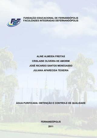 FUNDAÇÃO EDUCACIONAL DE FERNANDÓPOLIS
     FACULDADES INTEGRADAS DEFERNANDÓPOLIS




              ALINE ALMEIDA FREITAS

           CRISLAINE OLIVEIRA DE AMORIM

         JOSÉ RICARDO SANTOS MENEGASSO

            JULIANA APARECIDA TEIXEIRA




ÁGUA PURIFICADA: OBTENÇÃO E CONTROLE DE QUALIDADE




                 FERNANDÓPOLIS

                       2011
 