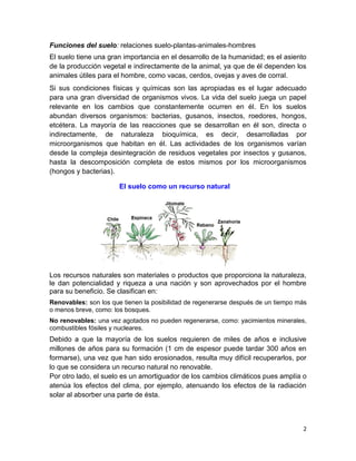 2
Funciones del suelo: relaciones suelo-plantas-animales-hombres
El suelo tiene una gran importancia en el desarrollo de la humanidad; es el asiento
de la producción vegetal e indirectamente de la animal, ya que de él dependen los
animales útiles para el hombre, como vacas, cerdos, ovejas y aves de corral.
Si sus condiciones físicas y químicas son las apropiadas es el lugar adecuado
para una gran diversidad de organismos vivos. La vida del suelo juega un papel
relevante en los cambios que constantemente ocurren en él. En los suelos
abundan diversos organismos: bacterias, gusanos, insectos, roedores, hongos,
etcétera. La mayoría de las reacciones que se desarrollan en él son, directa o
indirectamente, de naturaleza bioquímica, es decir, desarrolladas por
microorganismos que habitan en él. Las actividades de los organismos varían
desde la compleja desintegración de residuos vegetales por insectos y gusanos,
hasta la descomposición completa de estos mismos por los microorganismos
(hongos y bacterias).
El suelo como un recurso natural
Los recursos naturales son materiales o productos que proporciona la naturaleza,
le dan potencialidad y riqueza a una nación y son aprovechados por el hombre
para su beneficio. Se clasifican en:
Renovables: son los que tienen la posibilidad de regenerarse después de un tiempo más
o menos breve, como: los bosques.
No renovables: una vez agotados no pueden regenerarse, como: yacimientos minerales,
combustibles fósiles y nucleares.
Debido a que la mayoría de los suelos requieren de miles de años e inclusive
millones de años para su formación (1 cm de espesor puede tardar 300 años en
formarse), una vez que han sido erosionados, resulta muy difícil recuperarlos, por
lo que se considera un recurso natural no renovable.
Por otro lado, el suelo es un amortiguador de los cambios climáticos pues amplía o
atenúa los efectos del clima, por ejemplo, atenuando los efectos de la radiación
solar al absorber una parte de ésta.
 