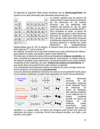 93
Sí observas la siguiente tabla puede advertirse que la electronegatividad del
carbono es el valor intermedio para elementos del periodo dos.
Lo anterior significa que los átomos de
carbono tienen mayor fuerza de atracción
por los electrones en los enlaces
químicos, que los elementos más
metálicos del periodo (Li, Be, B,) pero
menor que los de los no metales (N,O,F).
Para completar el octeto, el átomo de
carbono debería ganar cuatro electrones
(tomando la distribución electrónica del
Ne) o perder cuatro electrones (tomando
la distribución electrónica del He). Ambos
procesos (ganancia o pérdida de cuatro
electrones) son energéticamente
desfavorables para él. Por lo anterior, el carbono tiene poca tendencia a formar
tanto cationes C4+
como aniones C4-
.
En realidad, al carbono le es más fácil compartir sus cuatro electrones de valencia
para adquirir el octeto, que perder o ganar cuatro electrones.
Por todo esto, el átomo de carbono forma principalmente enlaces covalentes, es
decir, comparte sus electrones con otros átomos. Para adquirir su octeto el átomo
de carbono comparte cuatro electrones y consecutivamente formar cuatro enlaces
covalentes en las moléculas, por esto, el átomo de carbono es tetravalente, lo
que quiere decir que puede formar cuatro enlaces covalentes.
A la característica que presenta el átomo de carbono de unirse consigo mismo de
forma covalente, se le denomina concatenación.
Los ocho electrones alrededor del átomo de carbono se encuentra formando pares
en los enlaces covalentes y pueden estar agrupados en cuatro formas diferentes:
Otros elementos
comunes en los
compuestos orgánicos
tienen diferente forma
de enlazarse. Un
átomo de hidrógeno
está siempre enlazado
a una molécula con un
enlace covalente
sencillo. Un átomo de
oxígeno, en una
molécula, puede
encontrarse unido
mediante dos enlaces
sencillos o un enlace doble. Un átomo de nitrógeno pude formar tres pares de
electrones de enlace y, entonces, formar tres enlaces sencillos, uno triple o uno
sencillo y otro doble.
 