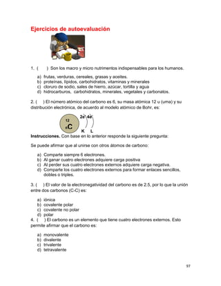 97
Ejercicios de autoevaluación
1. ( ) Son los macro y micro nutrimentos indispensables para los humanos.
a) frutas, verduras, cereales, grasas y aceites.
b) proteínas, lípidos, carbohidratos, vitaminas y minerales
c) cloruro de sodio, sales de hierro, azúcar, tortilla y agua
d) hidrocarburos, carbohidratos, minerales, vegetales y carbonatos.
2. ( ) El número atómico del carbono es 6, su masa atómica 12 u (uma) y su
distribución electrónica, de acuerdo al modelo atómico de Bohr, es:
2e-
4e-
K L
Instrucciones. Con base en lo anterior responde la siguiente pregunta:
Se puede afirmar que al unirse con otros átomos de carbono:
a) Comparte siempre 6 electrones.
b) Al ganar cuatro electrones adquiere carga positiva
c) Al perder sus cuatro electrones externos adquiere carga negativa.
d) Comparte los cuatro electrones externos para formar enlaces sencillos,
dobles o triples.
3. ( ) El valor de la electronegatividad del carbono es de 2.5, por lo que la unión
entre dos carbonos (C-C) es:
a) iónica
b) covalente polar
c) covalente no polar
d) polar
4. ( ) El carbono es un elemento que tiene cuatro electrones externos. Esto
permite afirmar que el carbono es:
a) monovalente
b) divalente
c) trivalente
d) tetravalente
12
6C
 
