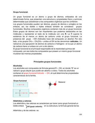 100
Grupo funcional.
Un grupo funcional es un átomo o grupo de átomos, enlazados de una
determinada forma, que presentan una estructura y propiedades físico y químicas
determinadas que caracterizan a los compuestos orgánicos que los contienen.
Los grupos funcionales pueden ser átomos, grupos de átomos o arreglos en los
enlaces, así, los dobles o triples enlaces también se consideran grupos
funcionales. Muchos compuestos orgánicos contienen más de un grupo funcional.
Estos grupos de átomos son tan importantes que podemos destacarlos en las
moléculas y representar al resto de la molécula con una R. La R supone la
existencia de al menos un átomo de carbono unido al grupo funcional. La
presencia del grupo ─OH (hidroxilo) hace del compuesto un alcohol. Por otro
lado, a los grupos CH3─, CH3CH2─ unidos al OH se les denominan radicales. Un
radical es una agrupación de átomos de carbono e hidrógeno en la que un átomo
de carbono tiene un enlace sin unir a otro átomo.
El grupo funcional es el principal responsable de la reactividad química del
compuesto, por eso todos los compuestos que poseen un mismo grupo funcional
muestran las mismas propiedades.
Principales grupos funcionales
Alcoholes
Los alcoholes son compuestos de fórmula general R ─ OH, en donde “R” es un
radical o grupo alquilo que puede ser abierto o cíclico. Todos los alcoholes
contienen el grupo funcional hidroxilo ─ OH, el cual determina las propiedades
características de la familia.
Metanol
Aldehidos y cetonas
Los aldehídos y las cetonas se caracterizan por tener como grupo funcional un
doble enlace en su estructura, la fórmula general de los
Aldehídos y de las cetonas es:
 