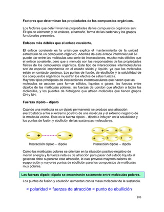 105
Factores que determinan las propiedades de los compuestos orgánicos.
Los factores que determinan las propiedades de los compuestos orgánicos son:
El tipo de elemento y de enlaces, el tamaño, forma de las cadenas y los grupos
funcionales presentes.
Enlaces más débiles que el enlace covalente.
El enlace covalente es la unión que explica el mantenimiento de la unidad
estructural de un compuesto orgánico. Además de este enlace intermolecular se
puede dar entre las moléculas una serie de interacciones, mucho más débiles que
el enlace covalente, pero que a menudo son las responsables de las propiedades
físicas de los compuestos orgánicos. Este tipo de interacciones intermoleculares
son de especial importancia en el estado sólido y líquido, ya que las moléculas
están en contacto continuo. Los puntos de fusión, de ebullición y la solubilidad de
los compuestos orgánicos muestran los efectos de estas fuerzas.
Hay tres tipos principales de interacciones intermoleculares que hacen que las
moléculas se asocien para formar sólidos, líquidos o gases: las fuerzas entre
dipolos de las moléculas polares, las fuerzas de London que afectan a todas las
moléculas, y los puentes de hidrógeno que atraen moléculas que tienen grupos
OH y NH.
Fuerzas dipolo – dipolo
Cuando una molécula es un dipolo permanente se produce una atracción
electrostática entre el extremo positivo de una molécula y el extremo negativo de
la molécula vecina. Esta es la fuerza dipolo – dipolo e influyen en la solubilidad y
los puntos de fusión y ebullición de las sustancias moleculares.
Interacción dipolo ─ dipolo Interacción dipolo ─ dipolo
Como las moléculas polares se orientan en la situación positivo-negativo de
menor energía y la fuerza neta es de atracción para pasar del estado líquido al
gaseoso debe superarse esta atracción, lo cual provoca mayores calores de
evaporación y mayores puntos de ebullición para los compuestos de moléculas
muy polares.
Los puntos de fusión y ebullición aumentan con la masa molecular de la sustancia.
> polaridad > fuerzas de atracción > punto de ebullición
Las fuerzas dipolo–dipolo se encontrarán solamente entre moléculas polares.
 