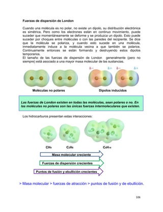 106
Fuerzas de dispersión de London
Cuando una molécula es no polar, no existe un dipolo, su distribución electrónica
es simétrica. Pero como los electrones están en continuo movimiento, puede
suceder que momentáneamente se deforme y se produzca un dipolo. Esto puede
suceder por choques entre moléculas o con las paredes del recipiente. Se dice
que la molécula se polariza, y cuando esto sucede en una molécula,
inmediatamente induce a la molécula vecina a que también se polarice.
Continuamente entonces se están formando y destruyendo estos dipolos
temporarios.
El tamaño de las fuerzas de dispersión de London generalmente (pero no
siempre) está asociado a una mayor masa molecular de las sustancias.
Moléculas no polares Dipolos inducidos
Los hidrocarburos presentan estas interacciones:
CH4 C2H6 C6H14
Masa molecular creciente
Fuerzas de dispersión crecientes
Puntos de fusión y ebullición crecientes
Las fuerzas de London existen en todas las moléculas, sean polares o no. En
las moléculas no polares son las únicas fuerzas intermoleculares que existen.
> Masa molecular > fuerzas de atracción > puntos de fusión y de ebullición.
 