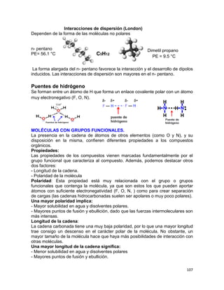 107
Interacciones de dispersión (London)
Dependen de la forma de las moléculas no polares
n- pentano
PE= 56.1 °C
La forma alargada del n- pentano favorece la interacción y el desarrollo de dipolos
inducidos. Las interacciones de dispersión son mayores en el n- pentano.
Puentes de hidrógeno
Se forman entre un átomo de H que forma un enlace covalente polar con un átomo
muy electronegativo (F, O, N).
MOLÉCULAS CON GRUPOS FUNCIONALES.
La presencia en la cadena de átomos de otros elementos (como O y N), y su
disposición en la misma, confieren diferentes propiedades a los compuestos
orgánicos.
Propiedades:
Las propiedades de los compuestos vienen marcadas fundamentalmente por el
grupo funcional que caracteriza al compuesto. Además, podemos destacar otros
dos factores:
- Longitud de la cadena.
- Polaridad de la molécula
Polaridad: Esta propiedad está muy relacionada con el grupo o grupos
funcionales que contenga la molécula, ya que son estos los que pueden aportar
átomos con suficiente electronegatividad (F, O, N, ) como para crear separación
de cargas (las cadenas hidrocarbonadas suelen ser apolares o muy poco polares).
Una mayor polaridad implica:
- Mayor solubilidad en agua y disolventes polares.
- Mayores puntos de fusión y ebullición, dado que las fuerzas intermoleculares son
más intensas.
Longitud de la cadena:
La cadena carbonada tiene una muy baja polaridad, por lo que una mayor longitud
trae consigo un descenso en el carácter polar de la molécula. No obstante, un
mayor tamaño de la molécula hace que haya más posibilidades de interacción con
otras moléculas.
Una mayor longitud de la cadena significa:
- Menor solubilidad en agua y disolventes polares
- Mayores puntos de fusión y ebullición.
C5H12
Dimetil propano
PE = 9.5 °C
 