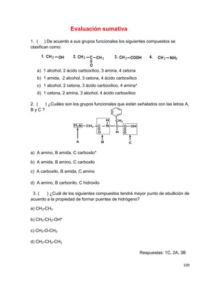 109
Evaluación sumativa
1. ( ) De acuerdo a sus grupos funcionales los siguientes compuestos se
clasifican como:
a) 1 alcohol, 2 ácido carboxílico, 3 amina, 4 cetona
b) 1 amida, 2 alcohol, 3 cetona, 4 ácido carboxílico
c) 1 alcohol, 2 cetona, 3 ácido carboxílico, 4 amina*
d) 1 cetona, 2 amina, 3 alcohol, 4 ácido carboxílico
2. ( ) ¿Cuáles son los grupos funcionales que están señalados con las letras A,
B y C ?
a) A amino, B amida, C carboxilo*
b) A amida, B amino, C carboxilo
c) A carboxilo, B amida, C amino
d) A amino, B carbonilo, C hidroxilo
3. ( ) ¿Cuál de los siguientes compuestos tendrá mayor punto de ebullición de
acuerdo a la propiedad de formar puentes de hidrógeno?
a) CH3-CH3
b) CH3-CH2-OH*
c) CH3-O-CH3
d) CH3-CH2-CH3
Respuestas: 1C, 2A, 3B
 