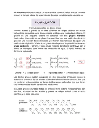 112
insaturados (monoinsaturados: un doble enlace; poliinsaturados: más de un doble
enlace) la fórmula básica de una molécula de grasa completamente saturada es:
Fórmula general de los ácidos graso
Muchos aceites y grasas de la dieta consisten en largas cadenas de ácidos
carboxílicos, conocidos como ácidos grasos, unidos a una molécula de glicerol. El
glicerol es una pequeña cadena de carbonos con tres grupos hidroxilo
funcionales. Una molécula de glicerol se combina con tres moléculas de ácido
graso en una reacción de condensación y se forman tres moléculas de agua y una
molécula de triglicérido. Cada ácido graso contribuye con la parte hidroxilo de su
grupo carboxilo (- COOH), y cada grupo hidroxilo del glicerol contribuye con el
átomo de hidrógeno para formar las moléculas de agua. El lípido formado se
denomina triglicérido.
Glicerol + 3 ácidos grasos Triglicérido (éster) + 3 moléculas de agua
Los ácidos grasos pueden agruparse en dos categorías principales según la
ausencia o presencia de los enlaces dobles entre los átomos de carbono. Los que
no contienen enlaces dobles se llaman ácidos grasos saturados. Los que tienen
uno o más enlaces dobles se les llama insaturados.
a) Ácidos grasos saturados: todos los enlaces de la cadena hidrocarbonada son
sencillos, abundan en los aceites y grasas de origen animal como el ácido
palmítico y el ácido esteárico:
CH3
–(CH2
)n
–COOH
 