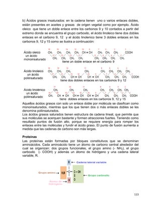 113
b) Ácidos grasos insaturados: en la cadena tienen uno o varios enlaces dobles,
están presentes en aceites y grasas de origen vegetal como por ejemplo. Ácido
oleico que tiene un doble enlace entre los carbonos 9 y 10 contados a partir del
extremo donde se encuentra el grupo carboxilo, el ácido linoleico tiene dos dobles
enlaces en el carbono 9, 12 y el ácido linolenico tiene 3 dobles enlaces en los
carbonos 9, 12 y 15 como se ilustra a continuación:
Aquellos ácidos grasos con solo un enlace doble por molécula se clasifican como
monoinsaturados, mientras que los que tienen dos o más enlaces dobles se les
denomina poliinsaturados.
Los ácidos grasos saturados tienen estructura de cadena lineal, que permite que
sus moléculas se acerquen bastante y formen atracciones fuertes. Teniendo como
resultado puntos de fusión alto, porque se requiere energía para romper los
enlaces entre las moléculas y fundir el ácido graso. El punto de fusión aumenta a
medida que las cadenas de carbono son más largas.
Proteínas
Las proteínas están formadas por bloques constitutivos que se denominan
aminoácidos. Cada aminoácido tiene un átomo de carbono central alrededor del
cual se organizan: dos grupos funcionales, el grupo amino (- NH2), el grupo
carboxilo (- COOH) y además un átomo de hidrógeno y una cadena lateral
variable, R.
 