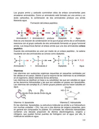 114
Los grupos amino y carboxilo suministran sitios de enlace convenientes para
encadenar aminoácidos. Como un aminoácido está formado por una amina y un
ácido carboxílico, la combinación de dos aminoácidos produce una amida
liberando agua.
Formación del enlace peptídico
Aminoácido 1 + Aminoácido 2 produce Dipéptido + Agua
Esta es una reacción de condensación en la que el grupo amino de un aminoácido
reacciona con el grupo carboxilo de otro aminoácido formando un grupo funcional
amida. Los bioquímicos llaman al enlace amida que une dos aminoácidos enlace
peptídico.
Cuando dos aminoácidos se unen por medio de un enlace peptídico , la cadena
resultante con dos aminoácidos se conoce como dipéptido.
Aminoácido 1 + Aminoácido 2 Dipéptido + Agua
Vitaminas
Las vitaminas son sustancias orgánicas requeridas en pequeñas cantidades por
las células en el cuerpo. Debido a que la mayoría de las vitaminas no se sintetizan
en el organismo, deben obtenerse de los alimentos.
Las vitaminas se clasifican en base a su solubilidad, las que son solubles en agua
se les denomina hidrosolubles y las que son solubles en grasas son liposolubles.
Las vitaminas del complejo B y C tienen grupos polares que los hacen solubles en
agua.
Vitamina A. liposoluble Vitamina C. hidrosoluble
En las vitaminas liposolubles, su estructura molecular es similar a un hidrocarburo
con muchas unidades – CH2, hay uno o dos átomos de oxígeno presentes, pero
en general son compuestos no polares. En contraste, las vitaminas hidrosolubles
contienen una elevada proporción de átomos electronegativos, oxígeno y
nitrógeno, que pueden formar puentes de hidrógeno con el agua; por ello, la
molécula es soluble en agua.
 