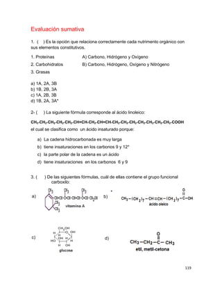 119
Evaluación sumativa
1. ( ) Es la opción que relaciona correctamente cada nutrimento orgánico con
sus elementos constitutivos.
1. Proteínas A) Carbono, Hidrógeno y Oxígeno
2. Carbohidratos B) Carbono, Hidrógeno, Oxígeno y Nitrógeno
3. Grasas
a) 1A, 2A, 3B
b) 1B, 2B, 3A
c) 1A, 2B, 3B
d) 1B, 2A, 3A*
2- ( ) La siguiente fórmula corresponde al ácido linoleico:
CH3˗CH2˗CH2˗CH2˗CH2˗CH=CH˗CH2˗CH=CH˗CH2˗CH2˗CH2˗CH2˗CH2˗CH2˗CH2˗COOH
el cual se clasifica como un ácido insaturado porque:
a) La cadena hidrocarbonada es muy larga
b) tiene insaturaciones en los carbonos 9 y 12*
c) la parte polar de la cadena es un ácido
d) tiene insaturaciones en los carbonos 6 y 9
3. ( ) De las siguientes fórmulas, cuál de ellas contiene el grupo funcional
carboxilo:
b)
*
a)
c) d)
 