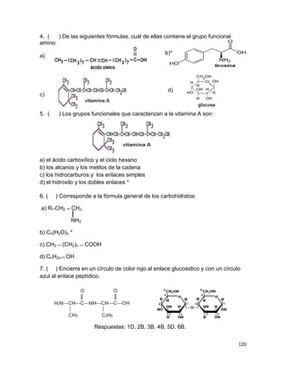 120
4. ( ) De las siguientes fórmulas, cuál de ellas contiene el grupo funcional
amino:
a)
c)
5. ( ) Los grupos funcionales que caracterizan a la vitamina A son:
a) el ácido carboxílico y el ciclo hexano
b) los alcanos y los metilos de la cadena
c) los hidrocarburos y los enlaces simples
d) el hidroxilo y los dobles enlaces *
6. ( ) Corresponde a la fórmula general de los carbohidratos:
a) R ̶ CH2 ̶ CH2
NH2
b) Cn(H2O)n *
c) CH3 ̶ (CH2)n ̶ COOH
d) CnH2n+1 OH
7. ( ) Encierra en un círculo de color rojo al enlace glucosidico y con un círculo
azul al enlace peptídico.
Respuestas: 1D, 2B, 3B, 4B, 5D, 6B.
b)*
d)
 