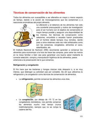 121
Técnicas de conservación de los alimentos
Todos los alimentos son susceptibles a ser alterados en mayor o menor espacio
de tiempo, debido a la acción de microorganismos que los contaminan o a
reacciones enzimáticas del propio alimento.
La alteración y el deterioro de los alimentos han sido
una constante preocupación y motivo de investigación
para el ser humano con el objetivo de conservarlos el
mayor tiempo posible y asegurar una disponibilidad de
los mismos. Así técnicas de conservación como
salazones, encurtidos o secados fueron practicadas
por el hombre desde tiempos muy remotos, dando
paso a otros sistemas cada vez más sofisticados como
son las conservas, congelados, alimentos al vacio,
esterilizados, etc.
El Instituto Nacional de Nutrición (INN) recomienda aprender a conservar los
alimentos para economizar a la hora de hacer las compras, para variar los menús
en la mesa familiar o bien sea para garantizar una buena salud mediante la
correcta selección, compra y manipulación higiénica de los alimentos, pasos
anteriores a la preservación de lo que comemos.
Refrigeración y congelación
El frío hace que las bacterias y hongos crezcan más despacio o, si es muy
intenso, que detengan su actividad casi por completo. De ahí que utilicemos la
refrigeración y la congelación como técnicas de conservación de alimentos.
 La refrigeración, permite conservar los alimentos unos días.
 La congelación, por debajo de -10 °C en los
congeladores domésticos, nos permite conservar
los alimentos mucho más tiempo (nunca
indefinidamente), siempre que no se rompa la
cadena del frío.
 