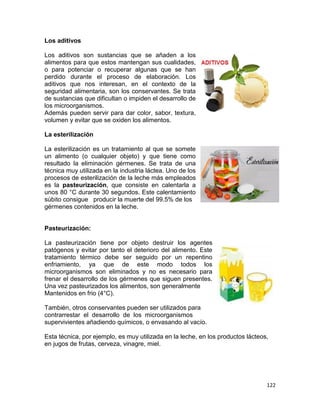 122
Los aditivos
Los aditivos son sustancias que se añaden a los
alimentos para que estos mantengan sus cualidades,
o para potenciar o recuperar algunas que se han
perdido durante el proceso de elaboración. Los
aditivos que nos interesan, en el contexto de la
seguridad alimentaria, son los conservantes. Se trata
de sustancias que dificultan o impiden el desarrollo de
los microorganismos.
Además pueden servir para dar color, sabor, textura,
volumen y evitar que se oxiden los alimentos.
La esterilización
La esterilización es un tratamiento al que se somete
un alimento (o cualquier objeto) y que tiene como
resultado la eliminación gérmenes. Se trata de una
técnica muy utilizada en la industria láctea. Uno de los
procesos de esterilización de la leche más empleados
es la pasteurización, que consiste en calentarla a
unos 80 °C durante 30 segundos. Este calentamiento
súbito consigue producir la muerte del 99.5% de los
gérmenes contenidos en la leche.
Pasteurización:
La pasteurización tiene por objeto destruir los agentes
patógenos y evitar por tanto el deterioro del alimento. Este
tratamiento térmico debe ser seguido por un repentino
enfriamiento, ya que de este modo todos los
microorganismos son eliminados y no es necesario para
frenar el desarrollo de los gérmenes que siguen presentes.
Una vez pasteurizados los alimentos, son generalmente
Mantenidos en frio (4°C).
También, otros conservantes pueden ser utilizados para
contrarrestar el desarrollo de los microorganismos
supervivientes añadiendo químicos, o envasando al vacío.
Esta técnica, por ejemplo, es muy utilizada en la leche, en los productos lácteos,
en jugos de frutas, cerveza, vinagre, miel.
 