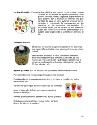 123
La deshidratación. Es uno de los métodos más usados por el hombre, ya que
consiste en el secado de algunos productos como
granos, cereales, frutas y vegetales, exponiéndolos al
calor extremo, con la finalidad de eliminar una gran
cantidad de agua en ellos, evitando el desarrollo de
bacterias y procurando la conservación de las
vitaminas en los productos deshidratados. Es
importante saber que el secado de los alimentos,
puede ser a través de un horno deshidratador o se
pueden secar exponiendo el alimento directamente al
sol.
Envasado al Vacío
El vacío es un sistema que permite conservar los alimentos
que hayan sido cocinados o que se encuentren en su estado
natural.
El sistema de envasado al vacío consiste en extraer el
oxígeno del recipiente que contiene al producto, de esta
manera se evita la oxidación y putrefacción del alimento a
conservar, prolongando su fecha de caducidad en más de
30 días y hasta 1 año.
Higiene y calidad, son los dos atributos principales de utilizar este sistema.
Pero además como ventajas específicas podemos destacar:
Evita la oxidación provocada por el oxígeno, y por tanto la putrefacción de los
alimentos es nula.
Incrementa los tiempos de conservación de los alimentos.
Anula el desarrollo de los microorganismos ante la
ausencia de oxígeno.
Permite que los alimentos conserven su dureza y textura.
Evita la quemadura del hielo, ya que no hay contacto
directo del frío con el producto.
 