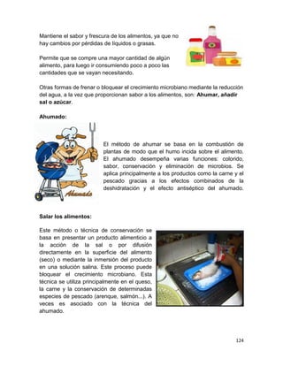 124
Mantiene el sabor y frescura de los alimentos, ya que no
hay cambios por pérdidas de líquidos o grasas.
Permite que se compre una mayor cantidad de algún
alimento, para luego ir consumiendo poco a poco las
cantidades que se vayan necesitando.
Otras formas de frenar o bloquear el crecimiento microbiano mediante la reducción
del agua, a la vez que proporcionan sabor a los alimentos, son: Ahumar, añadir
sal o azúcar.
Ahumado:
El método de ahumar se basa en la combustión de
plantas de modo que el humo incida sobre el alimento.
El ahumado desempeña varias funciones: colorido,
sabor, conservación y eliminación de microbios. Se
aplica principalmente a los productos como la carne y el
pescado gracias a los efectos combinados de la
deshidratación y el efecto antiséptico del ahumado.
Salar los alimentos:
Este método o técnica de conservación se
basa en presentar un producto alimenticio a
la acción de la sal o por difusión
directamente en la superficie del alimento
(seco) o mediante la inmersión del producto
en una solución salina. Este proceso puede
bloquear el crecimiento microbiano. Esta
técnica se utiliza principalmente en el queso,
la carne y la conservación de determinadas
especies de pescado (arenque, salmón...). A
veces es asociado con la técnica del
ahumado.
 