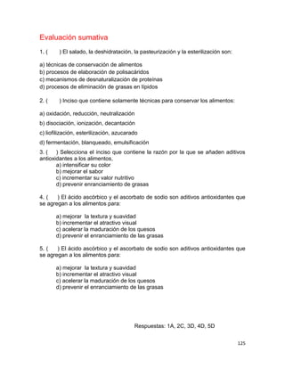 125
Evaluación sumativa
1. ( ) El salado, la deshidratación, la pasteurización y la esterilización son:
a) técnicas de conservación de alimentos
b) procesos de elaboración de polisacáridos
c) mecanismos de desnaturalización de proteínas
d) procesos de eliminación de grasas en lípidos
2. ( ) Inciso que contiene solamente técnicas para conservar los alimentos:
a) oxidación, reducción, neutralización
b) disociación, ionización, decantación
c) liofilización, esterilización, azucarado
d) fermentación, blanqueado, emulsificación
3. ( ) Selecciona el inciso que contiene la razón por la que se añaden aditivos
antioxidantes a los alimentos,
a) intensificar su color
b) mejorar el sabor
c) incrementar su valor nutritivo
d) prevenir enranciamiento de grasas
4. ( ) El ácido ascórbico y el ascorbato de sodio son aditivos antioxidantes que
se agregan a los alimentos para:
a) mejorar la textura y suavidad
b) incrementar el atractivo visual
c) acelerar la maduración de los quesos
d) prevenir el enranciamiento de las grasas
5. ( ) El ácido ascórbico y el ascorbato de sodio son aditivos antioxidantes que
se agregan a los alimentos para:
a) mejorar la textura y suavidad
b) incrementar el atractivo visual
c) acelerar la maduración de los quesos
d) prevenir el enranciamiento de las grasas
Respuestas: 1A, 2C, 3D, 4D, 5D
 