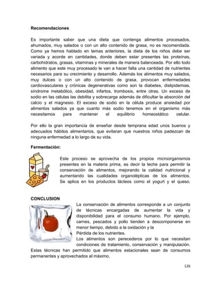126
Recomendaciones
Es importante saber que una dieta que contenga alimentos procesados,
ahumados, muy salados o con un alto contenido de grasa, no es recomendada.
Como ya hemos hablado en temas anteriores, la dieta de los niños debe ser
variada y acorde en cantidades, donde deben estar presentes las proteínas,
carbohidratos, grasas, vitaminas y minerales de manera balanceada. Por ello todo
alimento que este muy procesado le van a hacer falta una cantidad de nutrientes
necesarios para su crecimiento y desarrollo. Además los alimentos muy salados,
muy dulces o con un alto contenido de grasa, provocan enfermedades
cardiovasculares y crónicas degenerativas como son la diabetes, dislipidemias,
síndrome metabólico, obesidad, infartos, trombosis, entre otras. Un exceso de
sodio en las células las debilita y sobrecarga además de dificultar la absorción del
calcio y el magnesio. El exceso de sodio en la célula produce ansiedad por
alimentos salados ya que cuanto más sodio tenemos en el organismo más
necesitamos para mantener el equilibrio homeostático celular.
Por ello la gran importancia de enseñar desde temprana edad unos buenos y
adecuados hábitos alimentarios, que evitaran que nuestros niños padezcan de
ninguna enfermedad a lo largo de su vida.
Fermentación:
Este proceso se aprovecha de los propios microorganismos
presentes en la materia prima, es decir la leche para permitir la
conservación de alimentos, mejorando la calidad nutricional y
aumentando las cualidades organolépticas de los alimentos.
Se aplica en los productos lácteos como el yogurt y el queso.
CONCLUSION
La conservación de alimentos corresponde a un conjunto
de técnicas encargadas de aumentar la vida y
disponibilidad para el consumo humano. Por ejemplo,
carnes, pescados y pollo tienden a descomponerse en
menor tiempo, debido a la oxidación y la
Pérdida de los nutrientes.
Los alimentos son perecederos por lo que necesitan
condiciones de tratamiento, conservación y manipulación.
Estas técnicas han permitido que alimentos estacionales sean de consumos
permanentes y aprovechados al máximo.
 