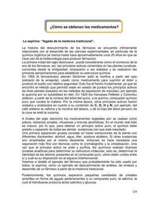 129
¿Cómo se obtienen los medicamentos?
La aspirina: “legado de la medicina tradicional”.
La historia del descubrimiento de los fármacos se encuentra íntimamente
relacionada con el desarrollo de las ciencias experimentales, en particular de la
química orgánica (al menos hasta hace aproximadamente unos 20 años en que se
hace uso de la biotecnología para producir fármacos).
La primera mitad del siglo diecinueve puede considerarse como el comienzo de la
era de los fármacos; así, los principios activos contenidos en las plantas curativas,
conocidas desde la antigüedad, empezaron a ser aislados y se realizaron las
primeras aproximaciones para establecer su estructura química.
En 1805 el farmacéutico alemán Sertürner aisló la morfina a partir del opio
(extracto de la amapola), usado como medicamento para suprimir el dolor y
producir el sueño con relativa seguridad. Esto fue el hecho fundamental, ya que se
encontró el método que permitió aislar en estado de pureza los principios activos
de otras plantas (basados en los métodos de separación de mezclas); por ejemplo
la guanina por su solubilidad en éter. En 1820 los franceses Pelletier y Caventou
aislaron, a partir de la corteza del árbol del quino, a la quinina, compuesto químico
puro que curaba la malaria. Por la misma época, otros principios activos fueron
aislados y analizados en cuanto a su contenido de C, O, H y N; por ejemplo, del
café aislaron la cafeína y la nicotina del tabaco, y de la hoja del árbol peruano de
la coca se aisló la cocaína.
A finales del siglo dieciocho los medicamentos vegetales aún se usaban como
polvos, extractos simples, infusiones y tinturas alcohólicas. En el mundo real todo
es impuro, por lo que, para obtener un principio activo puro, el químico debe
aislarlo y separarlo de todas las demás sustancias con que está mezclado.
Una primera separación gruesa consiste en hacer extracciones de la planta con
diferentes disolventes: alcohol, agua, éter, acetona etcétera. Si otras sustancias
son arrastradas por el mismo disolvente, entonces se hace necesaria una
separación más fina con técnicas como la cromatografía y la cristalización. Una
vez que el principio activo se aísla y purifica, los químicos realizan diversas
pruebas analíticas para determinar su estructura molecular, esto es, determinar la
identidad de los átomos presentes en el compuesto puro, cómo están unidos entre
sí y cuál es su disposición en el espacio tridimensional.
Veamos a detalle el ejemplo del fármaco que probablemente ha sido usado por
todos, la aspirina, como un ejemplo de descubrimiento de análisis, de síntesis y
desarrollo de un fármaco a partir de la medicina tradicional.
Posteriormente, los químicos separaron pequeñas cantidades de cristales
amarillos en forma de agujas pertenecientes a un compuesto puro, la salicina, la
cual al hidrolizarse producía ácido salicílico y glucosa.
 