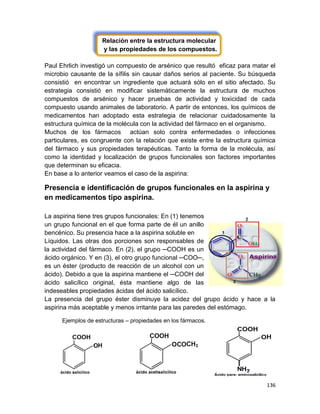 136
Relación entre la estructura molecular
y las propiedades de los compuestos.
Paul Ehrlich investigó un compuesto de arsénico que resultó eficaz para matar el
microbio causante de la sífilis sin causar daños serios al paciente. Su búsqueda
consistió en encontrar un ingrediente que actuará sólo en el sitio afectado. Su
estrategia consistió en modificar sistemáticamente la estructura de muchos
compuestos de arsénico y hacer pruebas de actividad y toxicidad de cada
compuesto usando animales de laboratorio. A partir de entonces, los químicos de
medicamentos han adoptado esta estrategia de relacionar cuidadosamente la
estructura química de la molécula con la actividad del fármaco en el organismo.
Muchos de los fármacos actúan solo contra enfermedades o infecciones
particulares, es congruente con la relación que existe entre la estructura química
del fármaco y sus propiedades terapéuticas. Tanto la forma de la molécula, así
como la identidad y localización de grupos funcionales son factores importantes
que determinan su eficacia.
En base a lo anterior veamos el caso de la aspirina:
Presencia e identificación de grupos funcionales en la aspirina y
en medicamentos tipo aspirina.
La aspirina tiene tres grupos funcionales: En (1) tenemos
un grupo funcional en el que forma parte de él un anillo
bencénico. Su presencia hace a la aspirina soluble en
Líquidos. Las otras dos porciones son responsables de
la actividad del fármaco. En (2), el grupo ─COOH es un
ácido orgánico. Y en (3), el otro grupo funcional ─COO─,
es un éster (producto de reacción de un alcohol con un
ácido). Debido a que la aspirina mantiene el ─COOH del
ácido salicílico original, ésta mantiene algo de las
indeseables propiedades ácidas del ácido salicílico.
La presencia del grupo éster disminuye la acidez del grupo ácido y hace a la
aspirina más aceptable y menos irritante para las paredes del estómago.
Ejemplos de estructuras – propiedades en los fármacos.
 