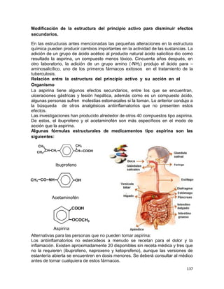 137
Modificación de la estructura del principio activo para disminuir efectos
secundarios.
En las estructuras antes mencionadas las pequeñas alteraciones en la estructura
química pueden producir cambios importantes en la actividad de las sustancias. La
adición de un grupo de ácido acético al producto natural ácido salicílico dio como
resultado la aspirina, un compuesto menos tóxico. Cincuenta años después, en
otro laboratorio, la adición de un grupo amino (-NH2) produjo el ácido para –
aminosalicílico, uno de los primeros fármacos exitosos en el tratamiento de la
tuberculosis.
Relación entre la estructura del principio activo y su acción en el
Organismo
La aspirina tiene algunos efectos secundarios, entre los que se encuentran,
ulceraciones gástricas y lesión hepática, además como es un compuesto ácido,
algunas personas sufren molestias estomacales si la toman. Lo anterior condujo a
la búsqueda de otros analgésicos antiinflamatorios que no presenten estos
efectos.
Las investigaciones han producido alrededor de otros 40 compuestos tipo aspirina.
De estos, el ibuprofeno y el acetaminofén son más específicos en el modo de
acción que la aspirina.
Algunas fórmulas estructurales de medicamentos tipo aspirina son las
siguientes:
Ibuprofeno
Acetaminofén
Alternativas para las personas que no pueden tomar aspirina:
Los antiinflamatorios no esteroideos a menudo se recetan para el dolor y la
inflamación. Existen aproximadamente 20 disponibles sin receta médica y tres que
no la requieren (ibuprofeno, naproxeno y ketoprofeno), aunque las versiones de
estantería abierta se encuentren en dosis menores. Se deberá consultar al médico
antes de tomar cualquiera de estos fármacos.
Aspirina
 