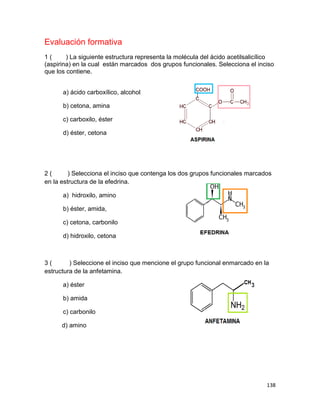 138
Evaluación formativa
1 ( ) La siguiente estructura representa la molécula del ácido acetilsalicílico
(aspirina) en la cual están marcados dos grupos funcionales. Selecciona el inciso
que los contiene.
a) ácido carboxílico, alcohol
b) cetona, amina
c) carboxilo, éster
d) éster, cetona
2 ( ) Selecciona el inciso que contenga los dos grupos funcionales marcados
en la estructura de la efedrina.
a) hidroxilo, amino
b) éster, amida,
c) cetona, carbonilo
d) hidroxilo, cetona
3 ( ) Seleccione el inciso que mencione el grupo funcional enmarcado en la
estructura de la anfetamina.
a) éster
b) amida
c) carbonilo
d) amino
 