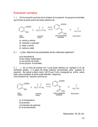 139
Evaluación sumativa
1. ( ) En la ecuación química de la síntesis de la aspirina los grupos funcionales
que forman la parte activa del ácido salicílico es:
a) amina y cetona
b) hidroxilo y carboxilo
c) éster y amida
d) cetona y éster
2. ( ) ¿Qué determina las propiedades de las moléculas orgánicas?
a) la temperatura
b) las masas moleculares
c) sus puntos de fusión
d) sus grupos funcionales
3 ( ) En un tubo de ensaye con 1 g de ácido salicílico se agregan 2 mL de
anhídrido acético y 5 gotas de ácido sulfúrico concentrado, para acelerar la
reacción. Se coloca a baño maría (45°C) por 5 min; enseguida se enfría sobre
hielo, para cristalizar el ácido acetil salicílico (Aspirina).
Una condición de reacción química es:
a) la temperatura
b) la presión
c) el tamaño de partícula
d) la concentración.
Respuestas: 1B, 2D, 3A.
 