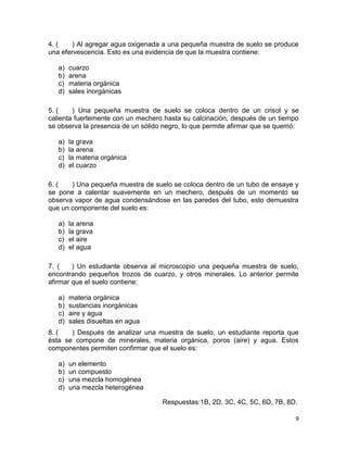 9
4. ( ) Al agregar agua oxigenada a una pequeña muestra de suelo se produce
una efervescencia. Esto es una evidencia de que la muestra contiene:
a) cuarzo
b) arena
c) materia orgánica
d) sales inorgánicas
5. ( ) Una pequeña muestra de suelo se coloca dentro de un crisol y se
calienta fuertemente con un mechero hasta su calcinación, después de un tiempo
se observa la presencia de un sólido negro, lo que permite afirmar que se quemó:
a) la grava
b) la arena
c) la materia orgánica
d) el cuarzo
6. ( ) Una pequeña muestra de suelo se coloca dentro de un tubo de ensaye y
se pone a calentar suavemente en un mechero, después de un momento se
observa vapor de agua condensándose en las paredes del tubo, esto demuestra
que un componente del suelo es:
a) la arena
b) la grava
c) el aire
d) el agua
7. ( ) Un estudiante observa al microscopio una pequeña muestra de suelo,
encontrando pequeños trozos de cuarzo, y otros minerales. Lo anterior permite
afirmar que el suelo contiene:
a) materia orgánica
b) sustancias inorgánicas
c) aire y agua
d) sales disueltas en agua
8. ( ) Después de analizar una muestra de suelo, un estudiante reporta que
ésta se compone de minerales, materia orgánica, poros (aire) y agua. Estos
componentes permiten confirmar que el suelo es:
a) un elemento
b) un compuesto
c) una mezcla homogénea
d) una mezcla heterogénea
Respuestas:1B, 2D, 3C, 4C, 5C, 6D, 7B, 8D.
 