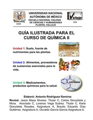 GUÍA ILUSTRADA PARA EL
CURSO DE QUÍMICA II
Unidad 1: Suelo, fuente de
nutrimentos para las plantas.
Unidad 2: Alimentos, proveedores
de sustancias esenciales para la
vida.
Unidad 3: Medicamentos,
productos químicos para la salud.
UNAM
UNIVERSIDAD NACIONAL
AUTÓNOMA DE MÉXICO
ESCUELA NACIONAL COLEGIO
DE CIENCIAS Y HUMANIDADES
PLANTEL VALLEJO
CCH
Elaboró: Antonio Rodríguez Ramírez
Revisó: Jesús Maza Álvarez. Titular C, Carlos Goroztieta y
Mora. Asociado C, Lorenzo Vega Suárez. Titular C, Karla
Goroztieta Rosales. Asignatura A, Braulio Eduardo Díaz
Gutiérrez. Asignatura A, Osvaldo García García Asignatura A.
 