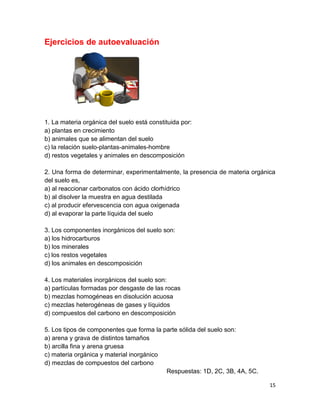 15
Ejercicios de autoevaluación
1. La materia orgánica del suelo está constituida por:
a) plantas en crecimiento
b) animales que se alimentan del suelo
c) la relación suelo-plantas-animales-hombre
d) restos vegetales y animales en descomposición
2. Una forma de determinar, experimentalmente, la presencia de materia orgánica
del suelo es,
a) al reaccionar carbonatos con ácido clorhídrico
b) al disolver la muestra en agua destilada
c) al producir efervescencia con agua oxigenada
d) al evaporar la parte líquida del suelo
3. Los componentes inorgánicos del suelo son:
a) los hidrocarburos
b) los minerales
c) los restos vegetales
d) los animales en descomposición
4. Los materiales inorgánicos del suelo son:
a) partículas formadas por desgaste de las rocas
b) mezclas homogéneas en disolución acuosa
c) mezclas heterogéneas de gases y líquidos
d) compuestos del carbono en descomposición
5. Los tipos de componentes que forma la parte sólida del suelo son:
a) arena y grava de distintos tamaños
b) arcilla fina y arena gruesa
c) materia orgánica y material inorgánico
d) mezclas de compuestos del carbono
Respuestas: 1D, 2C, 3B, 4A, 5C.
 