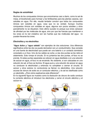 23
Reglas de solubilidad
Muchos de los compuestos iónicos que encontramos casi a diario, como la sal de
mesa, el bicarbonato para hornear y los fertilizantes para las plantas caseras, son
solubles en agua. Por ello, resulta tentador concluir que todos los compuestos
iónicos son solubles en agua, cosa que no es verdad. Aunque muchos
compuestos iónicos son solubles en agua, algunos son pocos solubles y otros
parcialmente no se disuelven. Esto último sucede no porque sus iones carezcan
de afinidad por las moléculas de agua, sino por que las fuerzas que mantienen a
los iones en la red cristalina son tan fuertes que las moléculas del agua no
pueden llevarse los iones.
Electrolitos y no electrolitos
“Agua dulce y “agua salada” son ejemplos de dos soluciones. Una diferencia
significativa entre las dos se puede demostrar con un conductímetro. Que consiste
en una fuente de electricidad que puede ser una batería o un contacto doméstico
conectado a un foco. Uno de los cables se corta y a las dos puntas se les retira el
aislamiento. Esto rompe el circuito. Si no juntamos las dos puntas, el foco no se
prende. Si estas puntas separadas se colocan en agua destilada o en una solución
de azúcar en agua, el foco no se enciende. No obstante, si son colocadas en una
solución de sal, el foco se ilumina. El agua pura y una solución de azúcar en agua
no conducen la electricidad y entonces no completan o cierran el circuito. El
azúcar y otros solutos no conductores se llaman no electrolitos. Una solución
acuosa de cloruro de sodio es un conductor eléctrico, y la sal es clasificada como
un electrolito. ¿Pero cómo explicamos esta diferencia?
En la siguiente figura se muestra como la disolución de cloruro de sodio conduce
la corriente eléctrica al introducir los electrodos y cerrar el circuito eléctrico y el
azúcar no.
http://www.edumedia-sciences.com/es/a817-conduccion-electrolitica-en-solucion
 