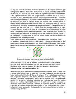 24
El flujo de corriente eléctrica involucra el transporte de cargas eléctricas, por
consiguiente el hecho de que las disoluciones de cloruro de sodio conduzcan la
electricidad nos sugiere que ellas contienen especies cargadas eléctricamente.
Estas especies se llaman iones, del griego “viajero”. Cuando el cloruro de sodio se
disuelve en agua, se rompe en cationes cargados positivamente Na+
y aniones
cargados negativamente Cl-
, que se mezclan uniformemente con las moléculas y
se dispersan por toda la solución. Como los aniones y los cationes están en
libertad de moverse dentro de la solución, ellos son los responsables de conducir
la electricidad, es decir, llevan consigo cargas eléctricas. Te sorprendería si te
decimos que los iones Na+
y Cl-
existen tanto en el salero como en la sopa.
Veamos la razón, el cloruro de sodio es un arreglo cúbico tridimensional de iones
sodio y cloruro ocupando posiciones alternas. Estos iones de carga opuesta se
atraen una a otro por medio de enlaces iónicos que mantienen unido el cristal. En
un compuesto iónico tal como el NaCl no existen moléculas unidas por enlaces
covalentes, solo aniones y cationes.
Pero, ¿Por qué ciertos átomos pierden y ganan electrones para formar iones?
La respuesta involucra a la estructura electrónica. Un átomo de sodio tiene un solo
electrón en su último nivel de energía. Un átomo de cloro, tiene siete, para ambos,
la estabilidad se asocia con tener ocho electrones en su último nivel “Regla de
octeto”.
Enlaces iónicos que mantienen unido el cristal de NaCl
Los compuestos iónicos que se disocian totalmente en solución acuosa se
conocen como electrolitos fuertes, mientras que aquellas que se convierten
parcialmente en iones en solución, se conocen como electrolitos débiles.
Solvatación de los compuestos iónicos
Muchos compuestos iónicos son completamente solubles en agua. Cuando una
muestra sólida es colocada en agua, las moléculas polares de H2O son atraídas
hacia los iones individuales. El átomo de oxigeno de la molécula de agua tienen
una carga neta negativa y es atraído hacia los cationes. Debido a su carga
positiva, los átomos de hidrógeno del agua son atraídos hacia los aniones del
soluto. Los iones son entonces rodeados por moléculas de agua, los cuales
forman una pantalla impidiendo la atracción de los iones de cargas opuestas. La
atracción anión-catión disminuye, mientras la atracción entre los iones y las
moléculas de H2O es considerable. El resultado es que los iones son jalados fuera
del sólido y hacia la solución. En disolución, los compuestos iónicos se ionizan en
sus cationes y aniones.
 