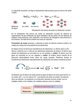 25
La siguiente ecuación y la figura representan este proceso para el cloruro de sodio
y agua:
NaCl(s) + H2O (l) Na+ (ac) + Cl-
(ac).
Molécula ion sodio ion cloruro
de agua
Solvatación del cloruro de sodio en disolución acuosa
En la solvatación del cloruro de sodio en disolución acuosa se observa la
organización de las moléculas de agua alrededor de los iones con los átomos de
oxigeno más próximos a los cationes y los átomos de hidrogeno más próximos a
los aniones. De esta forma existen los iones en solución.
Formación de iones (aniones y cationes) a partir de átomos neutros (metal y no
metal) por medio de la transferencia de electrones.
El enlace iónico se forma por transferencia de electrones: un átomo dona a otro
átorno o átornos uno o más de sus electrones exteriores de enlace. El átomo que
pierde los electrones se convierte en un ion positivo o catión. El átomo que los
gana se convierte en un ion negativo o anión. El enlace iónico resulta de la
atracción electrostática entre iones de carga opuesta. Podemos ilustrar la
transferencia electrónica representando los electrones de enlace mediante puntos:
El electrón que el átomo de sodio pierde lo gana el átomo de cloro para formar un
ion sodio, Na+
, y un ion cloruro Cl─
. Los átomos de sodio se oxidan; los átomos
cloro se reducen. La oxidación y la reducción siempre ocurren juntas. Los no
metales oxidan a los metales; los metales reducen a los no metales.
Pérdida de electrones ( e-
)
Ganancia de electrones ( e-
)
Oxidación ─
Reducción ─
 