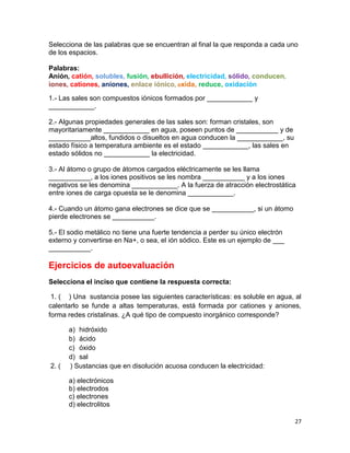 27
Selecciona de las palabras que se encuentran al final la que responda a cada uno
de los espacios.
Palabras:
Anión, catión, solubles, fusión, ebullición, electricidad, sólido, conducen,
iones, cationes, aniones, enlace iónico, oxida, reduce, oxidación
1.- Las sales son compuestos iónicos formados por ____________ y
____________.
2.- Algunas propiedades generales de las sales son: forman cristales, son
mayoritariamente ____________ en agua, poseen puntos de ___________ y de
___________altos, fundidos o disueltos en agua conducen la ____________, su
estado físico a temperatura ambiente es el estado ____________, las sales en
estado sólidos no ____________ la electricidad.
3.- Al átomo o grupo de átomos cargados eléctricamente se les llama
___________, a los iones positivos se les nombra ___________ y a los iones
negativos se les denomina ____________. A la fuerza de atracción electrostática
entre iones de carga opuesta se le denomina ____________.
4.- Cuando un átomo gana electrones se dice que se ___________, si un átomo
pierde electrones se ___________.
5.- El sodio metálico no tiene una fuerte tendencia a perder su único electrón
externo y convertirse en Na+, o sea, el ión sódico. Este es un ejemplo de ___
___________.
Ejercicios de autoevaluación
Selecciona el inciso que contiene la respuesta correcta:
1. ( ) Una sustancia posee las siguientes características: es soluble en agua, al
calentarlo se funde a altas temperaturas, está formada por cationes y aniones,
forma redes cristalinas. ¿A qué tipo de compuesto inorgánico corresponde?
a) hidróxido
b) ácido
c) óxido
d) sal
2. ( ) Sustancias que en disolución acuosa conducen la electricidad:
a) electrónicos
b) electrodos
c) electrones
d) electrolitos
 