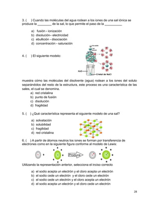 28
3. ( ) Cuando las moléculas del agua rodean a los iones de una sal iónica se
produce la ________ de la sal, lo que permite el paso de la __________
a) fusión - ionización
b) disolución– electricidad
c) ebullición - disociación
d) concentración - saturación
4. ( ) El siguiente modelo:
muestra cómo las moléculas del disolvente (agua) rodean a los iones del soluto
separándolos del resto de la estructura, este proceso es una característica de las
sales, el cual se denomina.
a) red cristalina
b) punto de fusión
c) disolución
d) fragilidad
5. ( ) ¿Qué característica representa el siguiente modelo de una sal?
a) solvatación
b) solubilidad
c) fragilidad
d) red cristalina
6. ( ) A partir de átomos neutros los iones se forman por transferencia de
electrones como en la siguiente figura conforme al modelo de Lewis:
Utilizando la representación anterior, selecciona el inciso correcto
a) el sodio acepta un electrón y el cloro acepta un electrón
b) el sodio cede un electrón y el cloro cede un electrón
c) el sodio cede un electrón y el cloro acepta un electrón
d) el sodio acepta un electrón y el cloro cede un electrón
 