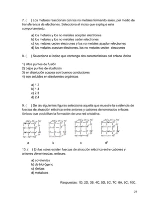 29
7. ( ) Los metales reaccionan con los no metales formando sales, por medio de
transferencia de electrones. Selecciona el inciso que explique este
comportamiento.
a) los metales y los no metales aceptan electrones
b) los metales y los no metales ceden electrones
c) los metales ceden electrones y los no metales aceptan electrones
d) los metales aceptan electrones, los no metales ceden electrones
8. ( ) Selecciona el inciso que contenga dos características del enlace iónico
1) altos puntos de fusión
2) bajos puntos de ebullición
3) en disolución acuosa son buenos conductores
4) son solubles en disolventes orgánicos
a) 1,3
b) 1,4
c) 2,3
d) 2,4
9. ( ) De las siguientes figuras selecciona aquella que muestre la existencia de
fuerzas de atracción eléctrica entre aniones y cationes denominados enlaces
iónicos que posibilitan la formación de una red cristalina.
a b c d*
10. ( ) En las sales existen fuerzas de atracción eléctrica entre cationes y
aniones denominadas, enlaces:
a) covalentes
b) de hidrógeno
c) iónicos
d) metálicos
Respuestas: 1D, 2D, 3B, 4C, 5D, 6C, 7C, 8A, 9C, 10C.
 