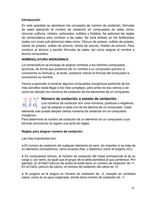 31
Introducción
En este apartado se abordaran los conceptos de número de oxidación, fórmulas
de sales aplicando el número de oxidación en compuestos de sales como:
cloruros, sulfuros, nitratos, carbonatos, sulfatos y fosfatos. Se aplicaran las reglas
de nomenclatura para nombrar a las sales. Se hará énfasis en los fertilizantes
(sales con iones poli atómicos) tales como: Cloruro de potasio, sulfato de potasio,
nitrato de potasio, sulfato de amonio, nitrato de amonio, fosfato de amonio. Para
conducir al alumno a escribir fórmulas de sales, así como asignar el nombre a
dichos compuestos.
NOMENCLATURA INORGÁNICA
La nomenclatura se encarga de asignar nombres a los distintos compuestos
químicos, de forma que podamos dar un nombre a un compuesto químico si
conocemos su fórmula y, al revés, podamos indicar la fórmula del compuesto si
conocemos su nombre.
Vamos a aprender a nombrar algunos compuestos inorgánicos partiendo de los
más sencillos hasta llegar a los más complejos, pero antes de eso vamos a ver
como se calculan los números de oxidación de los elementos de un compuesto.
Número de oxidación o estado de oxidación.
Los números de oxidación son unos números, positivos o negativos,
que se asignan a cada uno de los átomos de un compuesto. Cada
elemento solo puede adoptar ciertos números de oxidación en un compuesto
inorgánico.
Para determinar el número de oxidación de un elemento en un compuesto cuya
fórmula conocemos se siguen una serie de reglas.
Reglas para asignar número de oxidación
Las más importantes son:
● El número de oxidación de cualquier elemento es cero, sin importar si se trata de
un elemento monoatómico, como el sodio (Na), o diatómico como el oxígeno (O2).
● En compuestos iónicos, el número de oxidación del metal corresponde al de su
carga y, por tanto, es igual que el grupo de la tabla periódica al que pertenece. Por
ejemplo, en el NaCl (cloruro de sodio) el sodio tiene un número de oxidación de +1.
En el CaCl2 (cloruro de calcio), el número de oxidación del calcio es +2.
● Al oxígeno se le asigna un número de oxidación de –2, excepto en contados
casos, como en el agua oxigenada, donde tiene número de oxidación de –1.
 