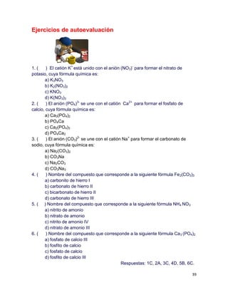 39
Ejercicios de autoevaluación
1. ( ) El catión K+
está unido con el anión (NO3)-
para formar el nitrato de
potasio, cuya fórmula química es:
a) K3NO3
b) K2(NO3)2
c) KNO3
d) K(NO3)3
2. ( ) El anión (PO4)3-
se une con el catión Ca2+
para formar el fosfato de
calcio, cuya fórmula química es:
a) Ca3(PO4)2
b) PO4Ca
c) Ca2(PO4)3
d) PO4Ca2
3. ( ) El anión (CO3)2-
se une con el catión Na+
para formar el carbonato de
sodio, cuya fórmula química es:
a) Na2(CO3)2
b) CO3Na
c) Na2CO3
d) CO3Na3
4. ( ) Nombre del compuesto que corresponde a la siguiente fórmula Fe2(CO3)3
a) carbonito de hierro I
b) carbonato de hierro II
c) bicarbonato de hierro II
d) carbonato de hierro III
5. ( ) Nombre del compuesto que corresponde a la siguiente fórmula NH4 NO3
a) nitrito de amonio
b) nitrato de amonio
c) nitrito de amonio IV
d) nitrato de amonio III
6. ( ) Nombre del compuesto que corresponde a la siguiente fórmula Ca3 (PO4)2
a) fosfato de calcio III
b) fosfito de calcio
c) fosfato de calcio
d) fosfito de calcio III
Respuestas: 1C, 2A, 3C, 4D, 5B, 6C.
 