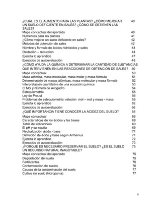 II
Métodos de obtención de sales 42
Nombre y fórmula de ácidos hidróxidos y sales 44
Oxidación – reducción 44
Ejercita lo aprendido 47
Ejercicios de autoevaluación 48
¿CÓMO AYUDA LA QUÍMICA A DETERMINAR LA CANTIDAD DE SUSTANCIAS
QUE INTERVIENEN EN LAS REACCIONES DE OBTENCIÓN DE SALES? 50
Mapa conceptual 50
Masa atómica, masa molecular, masa molar y masa fórmula 51
Determinación de masas atómicas, masa molecular y masa fórmula 52
Interpretación cuantitativa de una ecuación química 53
El Mol y Número de Avogadro 54
Estequiometría 55
Ley de Proust 56
Problemas de estequiometría: relación mol – mol y masa - masa 58
Ejercita lo aprendido 62
Ejercicios de autoevaluación 66
¿QUÉ IMPORTANCIA TIENE CONOCER LA ÁCIDEZ DEL SUELO? 68
Mapa conceptual del apartado 75
Degradación del suelo 75
Fertilizantes 76
Contaminación de suelos 76
Causas de la contaminación del suelo 77
Cultivo sin suelo (hidroponía) 77
¿CUÁL ES EL ALIMENTO PARA LAS PLANTAS? ¿CÓMO MEJORAR
UN SUELO DEFICIENTE EN SALES? ¿CÓMO SE OBTIENEN LAS
SALES?
40
Mapa conceptual del apartado 40
Nutrientes para las plantas 41
¿Cómo mejorar un suelo deficiente en sales? 42
Mapa conceptual 68
Características de los ácidos y las bases 69
Tabla de indicadores
El pH y su escala
69
69
Neutralización ácido - base 71
Definición de ácido y base según Arrhenius 71
Ejercita lo aprendido 72
Ejercicios de autoevaluación 73
¿PORQUÉ ES NECESARIO PRESERVAR EL SUELO? ¿ES EL SUELO
UN RECURSO NATURAL INAGOTABLE?
75
 