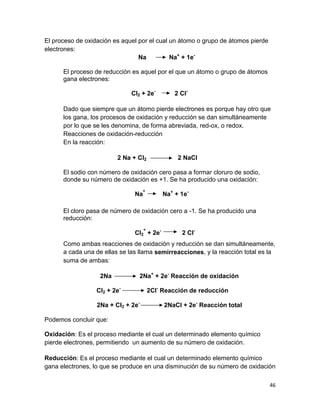 46
El proceso de oxidación es aquel por el cual un átomo o grupo de átomos pierde
electrones:
Na Na+
+ 1e-
El proceso de reducción es aquel por el que un átomo o grupo de átomos
gana electrones:
Cl2 + 2e-
2 Cl-
Dado que siempre que un átomo pierde electrones es porque hay otro que
los gana, los procesos de oxidación y reducción se dan simultáneamente
por lo que se les denomina, de forma abreviada, red-ox, o redox.
Reacciones de oxidación-reducción
En la reacción:
2 Na + Cl2 2 NaCl
El sodio con número de oxidación cero pasa a formar cloruro de sodio,
donde su número de oxidación es +1. Se ha producido una oxidación:
Na° Na+
+ 1e-
El cloro pasa de número de oxidación cero a -1. Se ha producido una
reducción:
Cl2
° + 2e-
2 Cl-
Como ambas reacciones de oxidación y reducción se dan simultáneamente,
a cada una de ellas se las llama semirreacciones, y la reacción total es la
suma de ambas:
2Na 2Na+
+ 2e-
Reacción de oxidación
Cl2 + 2e-
2Cl-
Reacción de reducción
2Na + Cl2 + 2e-
2NaCl + 2e-
Reacción total
Podemos concluir que:
Oxidación: Es el proceso mediante el cual un determinado elemento químico
pierde electrones, permitiendo un aumento de su número de oxidación.
Reducción: Es el proceso mediante el cual un determinado elemento químico
gana electrones, lo que se produce en una disminución de su número de oxidación
 