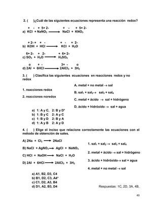 49
2. ( )¿Cuál de las siguientes ecuaciones representa una reacción redox?
+ - + 5+ 2- + - + 5+ 2-
a) KCl + NaNO3 NaCl + KNO3
+ 2- + + - + - + 2-
b) KOH + HCl KCl + H2O
6+ 2- + 2- + 6+ 2-
c) SO3 + H2O H2SO4
o + - 3+ - o
d) 2Al + 6HCl 2AlCl3 + 3H2
3. ( ) Clasifica las siguientes ecuaciones en reacciones redox y no
redox
1. reacciones redox
2. reacciones noredox
a) 1: A y C, 2: B y D*
b) 1: B y C 2: A y C
c) 1: B y D 2: B y A
d) 1: A y B 2: A y D
4. ( ) Elige el inciso que relacione correctamente las ecuaciones con el
método de obtención de sales.
A) 2Na + Cl2 2NaCl
B) NaCl + AgNO3 AgCl + NaNO3
C) HCl + NaOH NaCl + H2O
D) 2Al + 6HCl 2AlCl3 + 3H2
a) A1, B2, D3, C4
b) B1, D2, C3, A4*
c) C1, D2, A3, B4
d) D1, A2, B3, D4 Respuestas: 1C, 2D, 3A, 4B,
A. metal + no metal  sal
B. sal1 + sal2 sal3 + sal4
C. metal + ácido  sal + hidrógeno
D. ácido + hidróxido  sal + agua
1. sal1 + sal2  sal3 + sal4
2. metal + ácido  sal + hidrógeno
3. ácido + hidróxido sal + agua
4. metal + no metal  sal
 